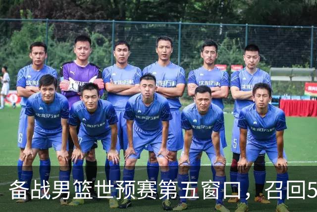 备战男篮世预赛第五窗口，召回5人+淘汰5人，晋级希望或大幅提升